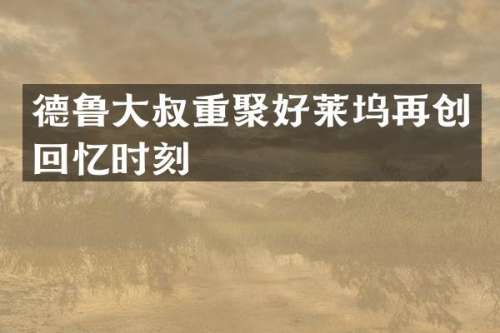 德鲁大叔重聚好莱坞再创回忆时刻