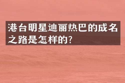港台明星迪丽热巴的成名之路是怎样的？