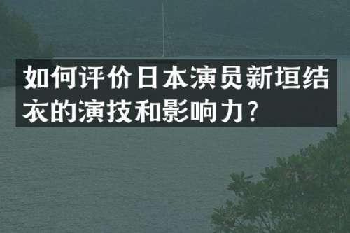 如何评价日本演员新垣结衣的演技和影响力？