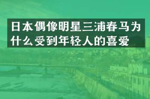 日本偶像明星三浦春马为什么受到年轻人的喜爱？