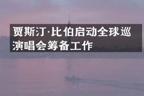 贾斯汀·比伯启动全球巡回演唱会筹备工作