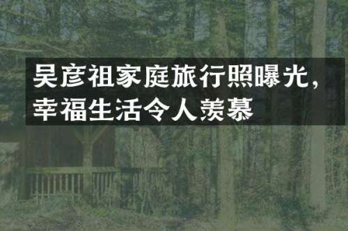吴彦祖家庭旅行照曝光，幸福生活令人羡慕