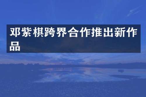 邓紫棋跨界合作推出新作品