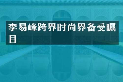 李易峰跨界时尚界备受瞩目