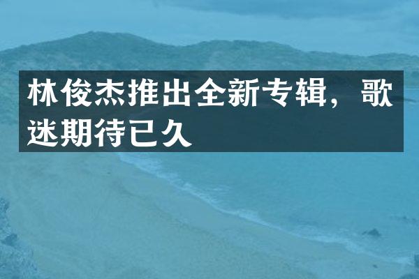 林俊杰推出全新专辑，歌迷期待已久