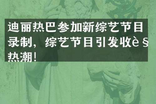 迪丽热巴参加新综艺节目录制，综艺节目引发收视热潮！