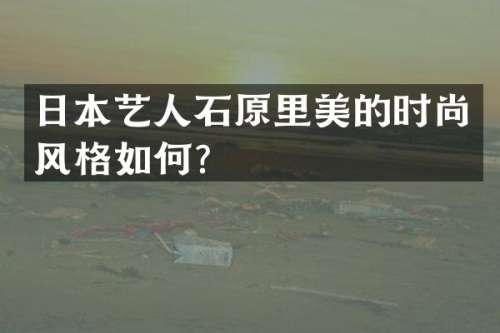 日本艺人石原里美的时尚风格如何？