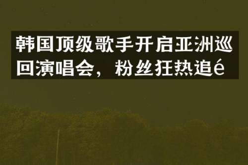 韩国顶级歌手开启亚洲巡回演唱会，粉丝狂热追随