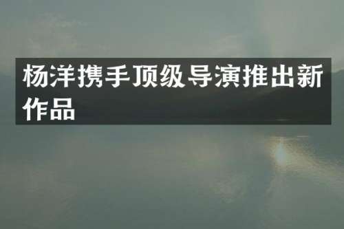 杨洋携手顶级导演推出新作品