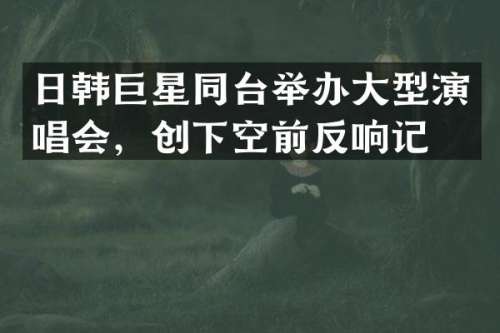 日韩巨星同台举办大型演唱会，创下空前反响记录