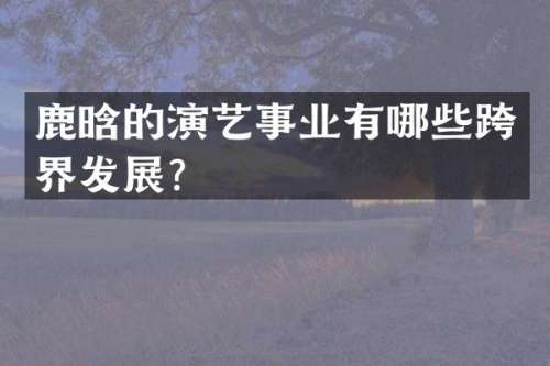 鹿晗的演艺事业有哪些跨界发展？