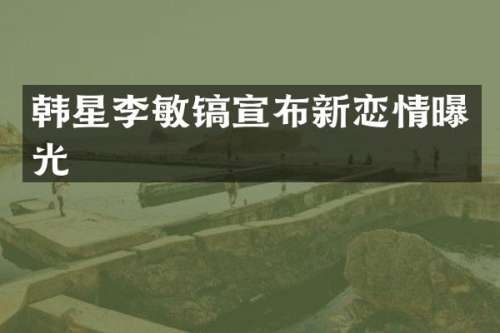 韩星李敏镐宣布新恋情曝光