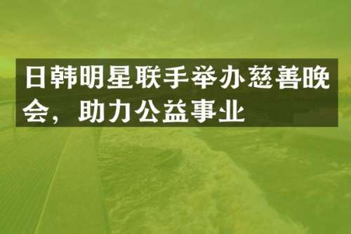 日韩明星联手举办慈善晚会，助力公益事业