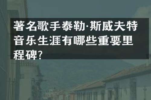 著名歌手泰勒·斯威夫特的音乐生涯有哪些重要里程碑？