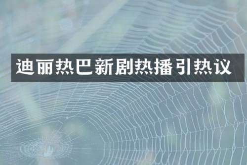 迪丽热巴新剧热播引热议