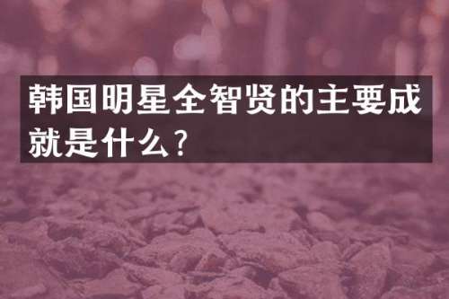 韩国明星全智贤的主要成就是什么？