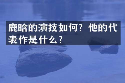 鹿晗的演技如何？他的代表作是什么？