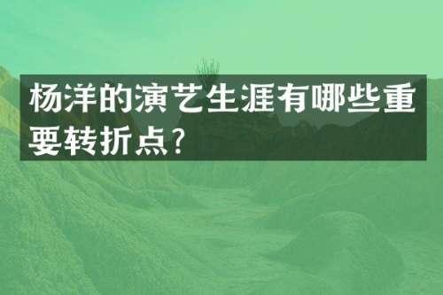 杨洋的演艺生涯有哪些重要转折点？