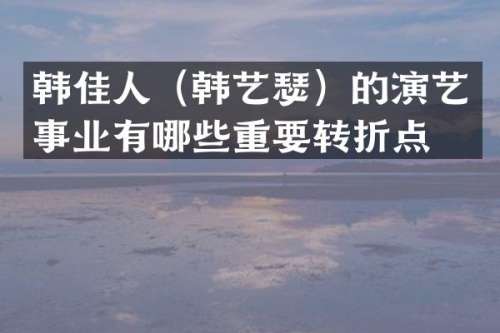 韩佳人（韩艺瑟）的演艺事业有哪些重要转折点？