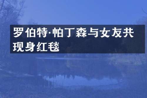 罗伯特·帕丁森与女友共同现身红毯