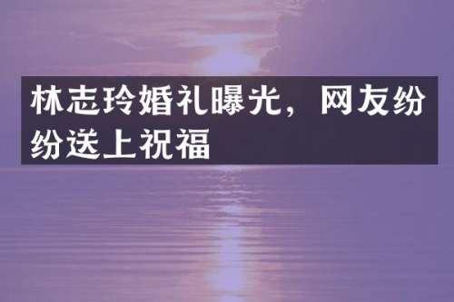 林志玲婚礼曝光，网友纷纷送上祝福