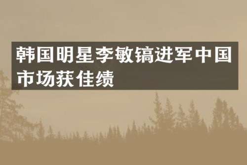 韩国明星李敏镐进军中国市场获佳绩