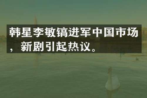 韩星李敏镐进军中国市场，新剧引起热议。
