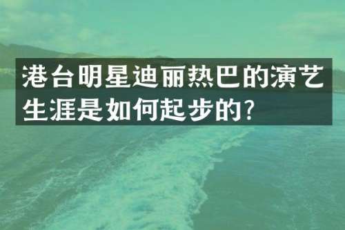 港台明星迪丽热巴的演艺生涯是如何起步的？