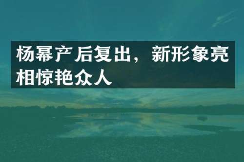 杨幂产后复出，新形象亮相惊艳众人