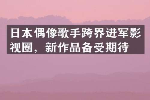 日本偶像歌手跨界进军影视圈，新作品备受期待