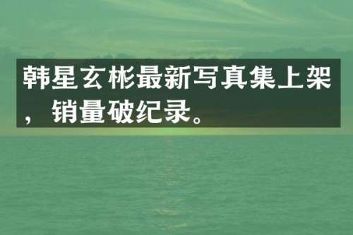 韩星玄彬最新写真集上架，销量破纪录。