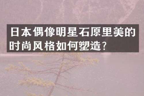 日本偶像明星石原里美的时尚风格如何塑造？
