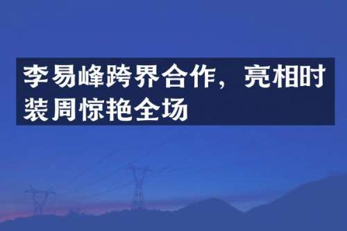 李易峰跨界合作，亮相时装周惊艳全场