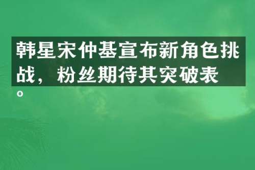 韩星宋仲基宣布新角色挑战，粉丝期待其突破表现