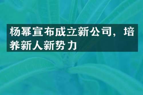 杨幂宣布成立新公司，培养新人新势力
