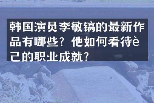 韩国演员李敏镐的最新作品有哪些？他如何看待自己的职业成就？