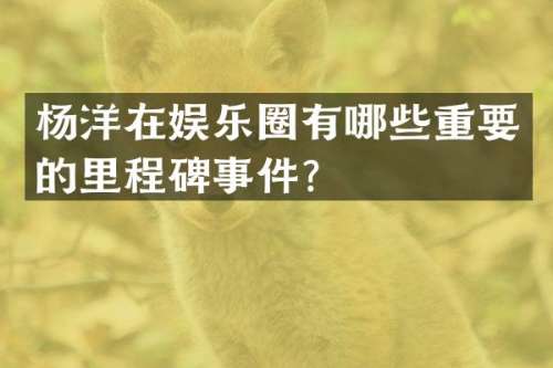杨洋在娱乐圈有哪些重要的里程碑事件？