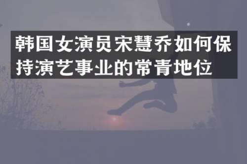 韩国女演员宋慧乔如何保持演艺事业的常青地位？