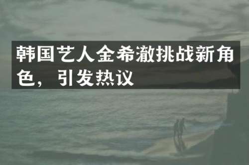 韩国艺人金希澈挑战新角色，引发热议