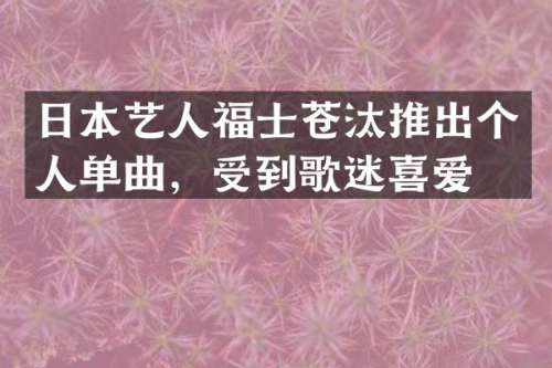 日本艺人福士苍汰推出个人单曲，受到歌迷喜爱