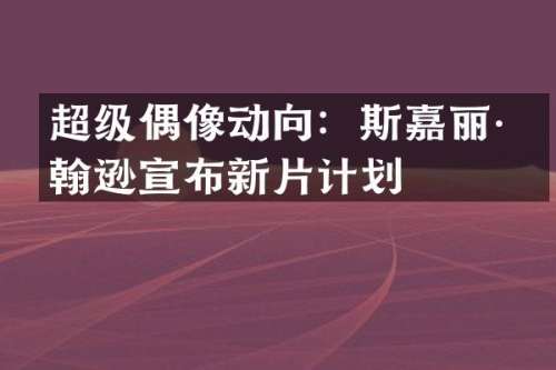 超级偶像动向：斯嘉丽·约翰逊宣布新片计划