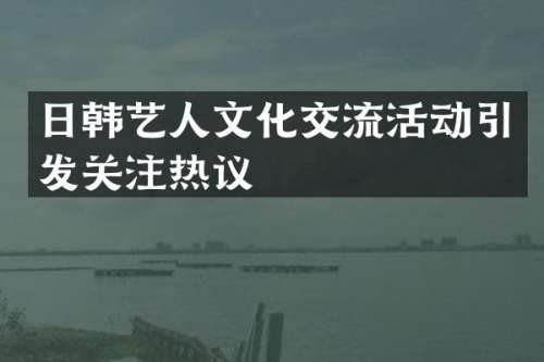 日韩艺人文化交流活动引发关注热议