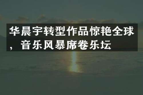 华晨宇转型作品惊艳全球，音乐风暴席卷乐坛