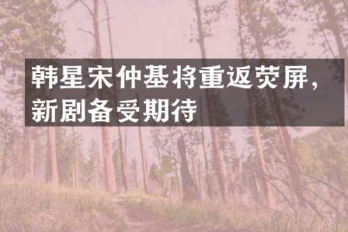 韩星宋仲基将重返荧屏，新剧备受期待