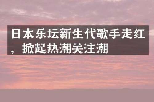 日本乐坛新生代歌手走红，掀起热潮关注潮